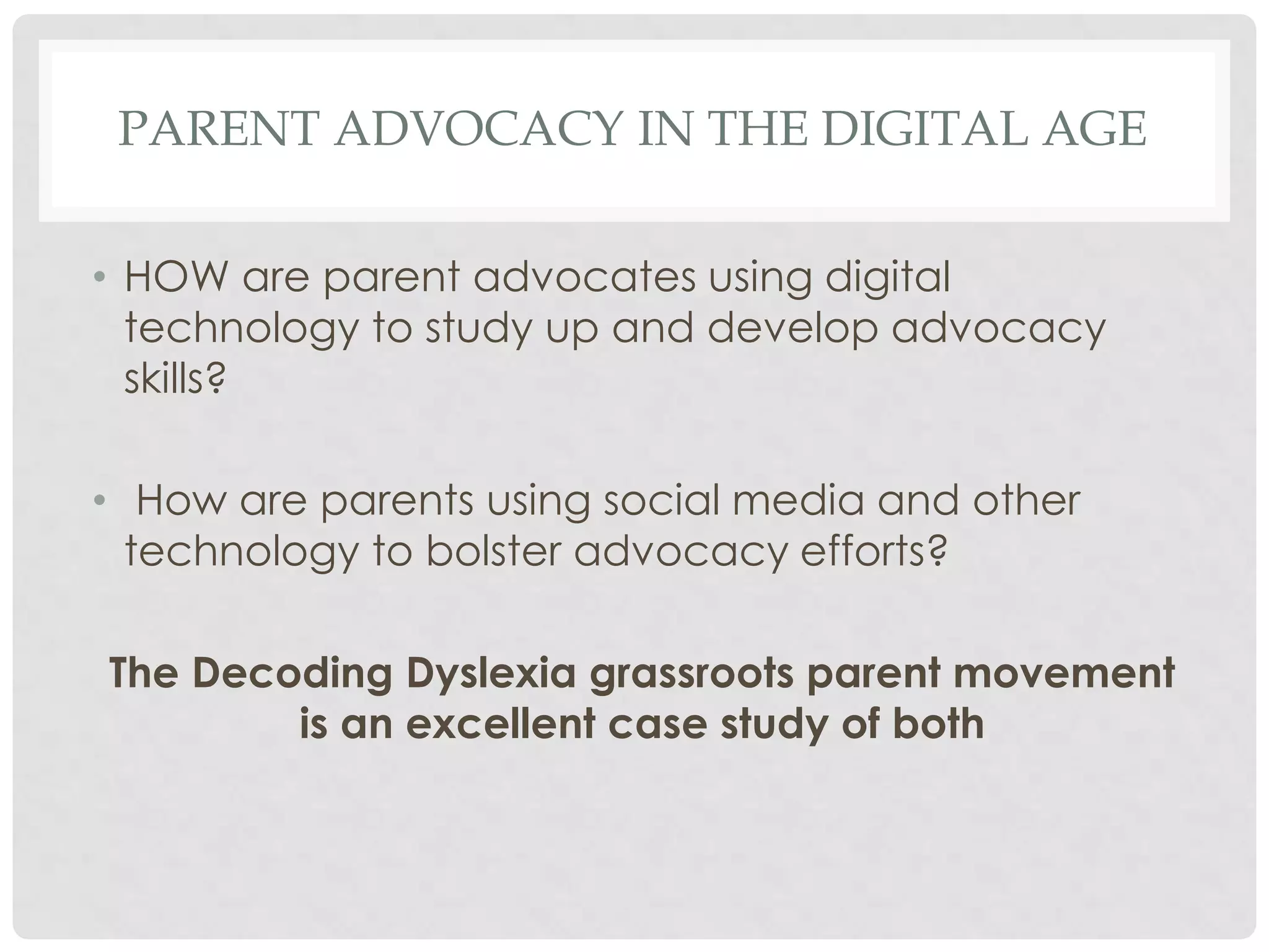 PARENT ADVOCACY IN THE DIGITAL AGE
• HOW are parent advocates using digital
technology to study up and develop advocacy
skills?
• How are parents using social media and other
technology to bolster advocacy efforts?
The Decoding Dyslexia grassroots parent movement
is an excellent case study of both

 