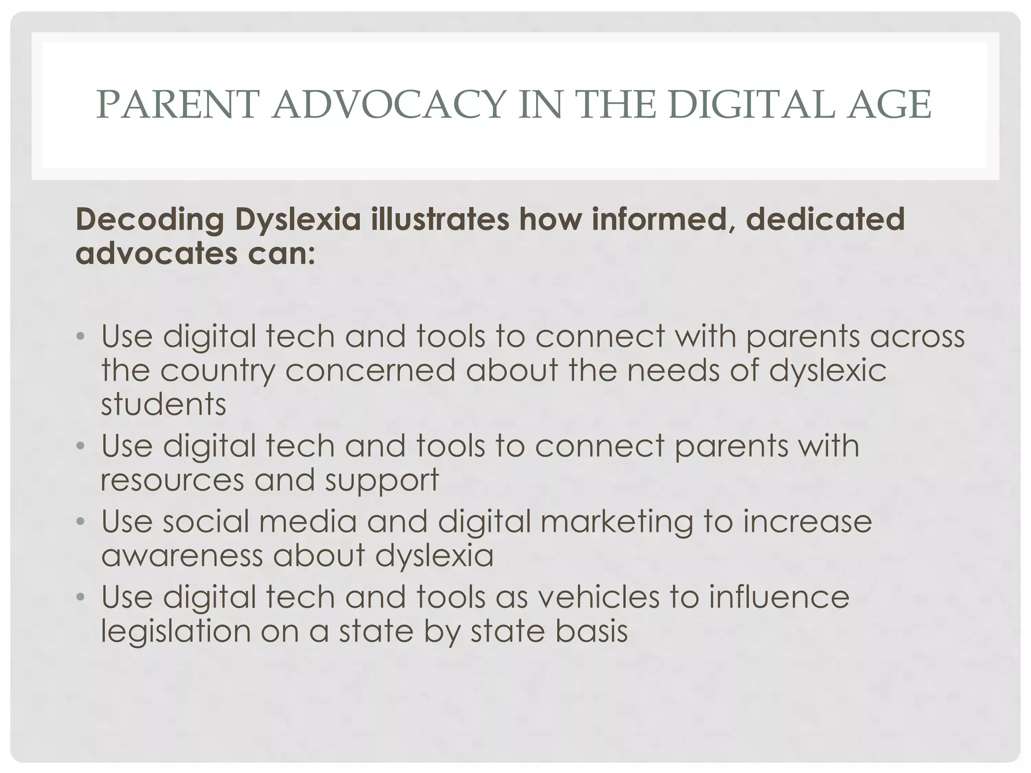 PARENT ADVOCACY IN THE DIGITAL AGE
Decoding Dyslexia illustrates how informed, dedicated
advocates can:
• Use digital tech and tools to connect with parents across
the country concerned about the needs of dyslexic
students
• Use digital tech and tools to connect parents with
resources and support
• Use social media and digital marketing to increase
awareness about dyslexia
• Use digital tech and tools as vehicles to influence
legislation on a state by state basis

 