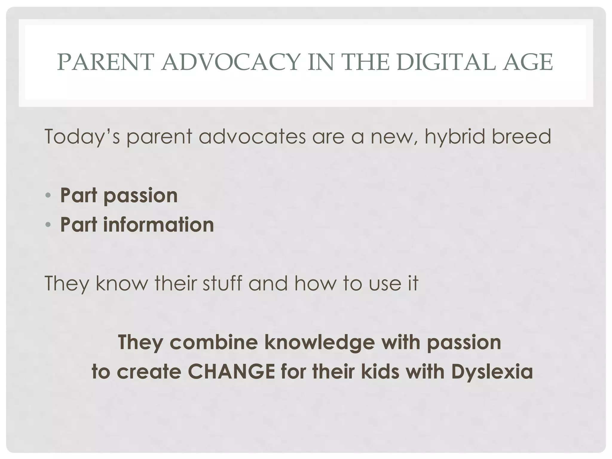 PARENT ADVOCACY IN THE DIGITAL AGE
Today’s parent advocates are a new, hybrid breed
• Part passion
• Part information
They know their stuff and how to use it

They combine knowledge with passion
to create CHANGE for their kids with Dyslexia

 