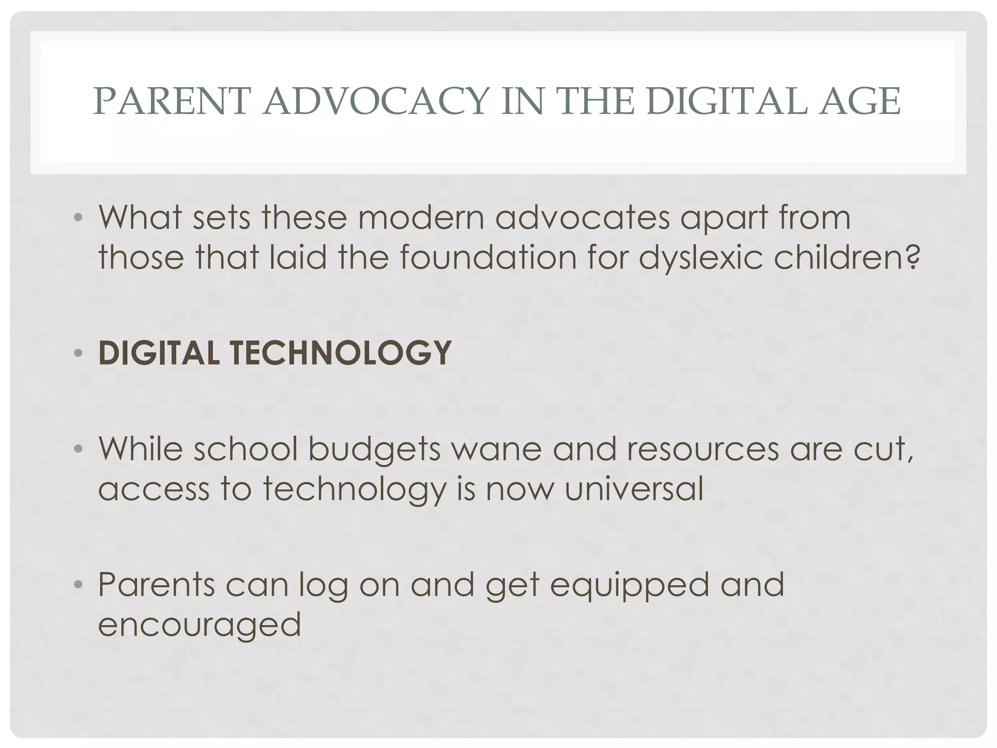 PARENT ADVOCACY IN THE DIGITAL AGE
• What sets these modern advocates apart from
those that laid the foundation for dyslexic children?
• DIGITAL TECHNOLOGY
• While school budgets wane and resources are cut,
access to technology is now universal
• Parents can log on and get equipped and
encouraged

 