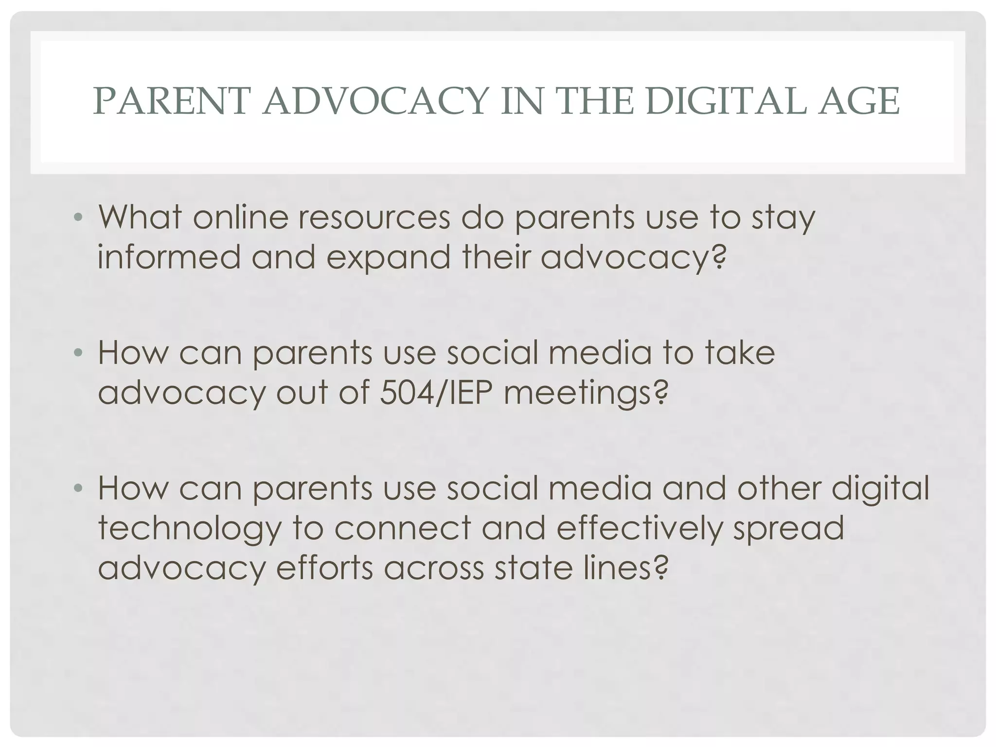 PARENT ADVOCACY IN THE DIGITAL AGE
• What online resources do parents use to stay
informed and expand their advocacy?
• How can parents use social media to take
advocacy out of 504/IEP meetings?
• How can parents use social media and other digital
technology to connect and effectively spread
advocacy efforts across state lines?

 