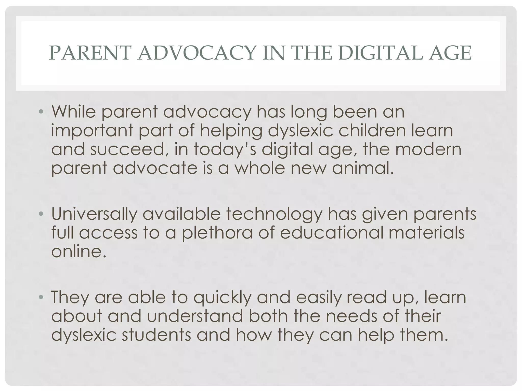 PARENT ADVOCACY IN THE DIGITAL AGE
• While parent advocacy has long been an
important part of helping dyslexic children learn
and succeed, in today’s digital age, the modern
parent advocate is a whole new animal.
• Universally available technology has given parents
full access to a plethora of educational materials
online.

• They are able to quickly and easily read up, learn
about and understand both the needs of their
dyslexic students and how they can help them.

 