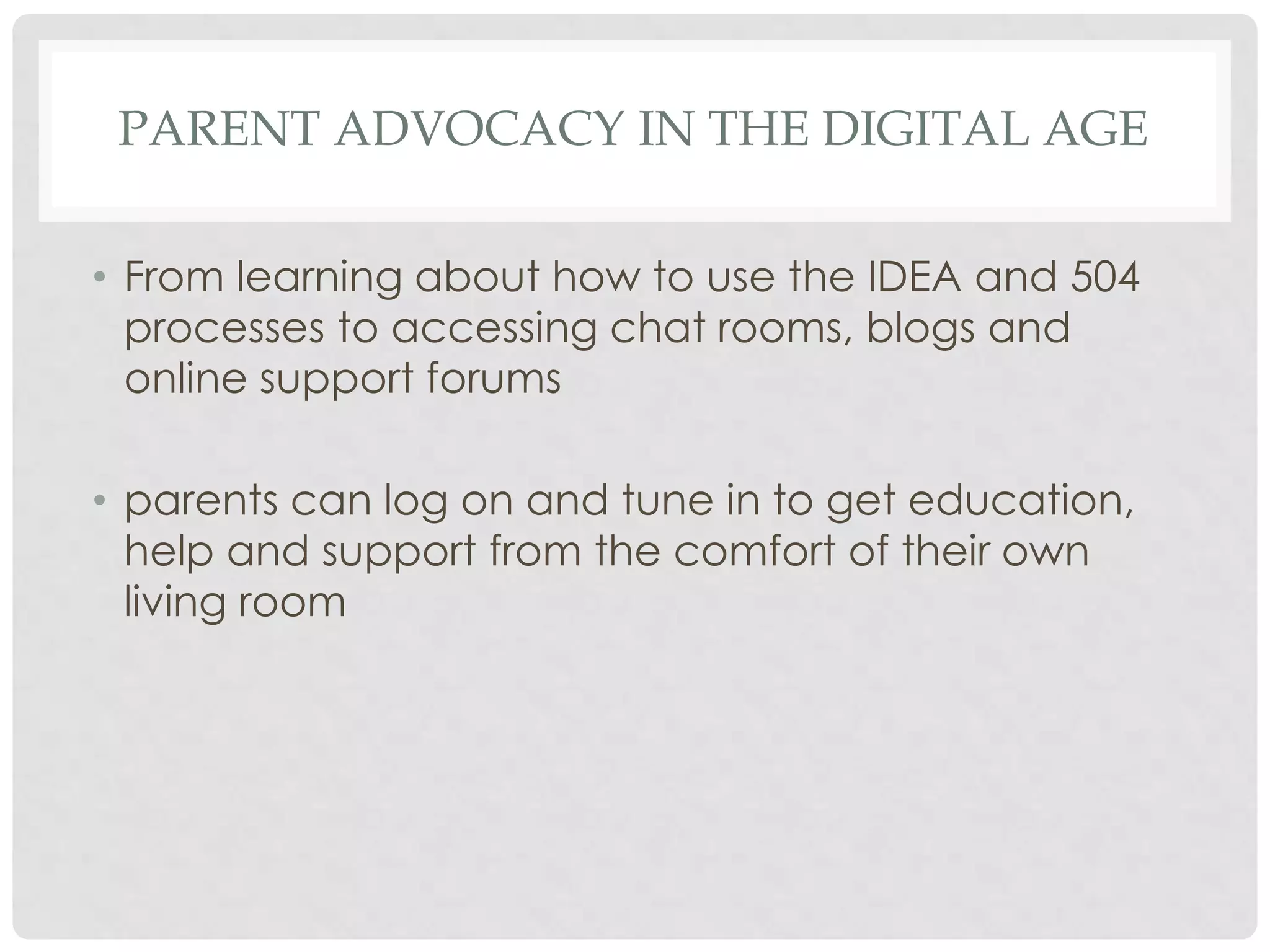 PARENT ADVOCACY IN THE DIGITAL AGE
• From learning about how to use the IDEA and 504
processes to accessing chat rooms, blogs and
online support forums
• parents can log on and tune in to get education,
help and support from the comfort of their own
living room

 