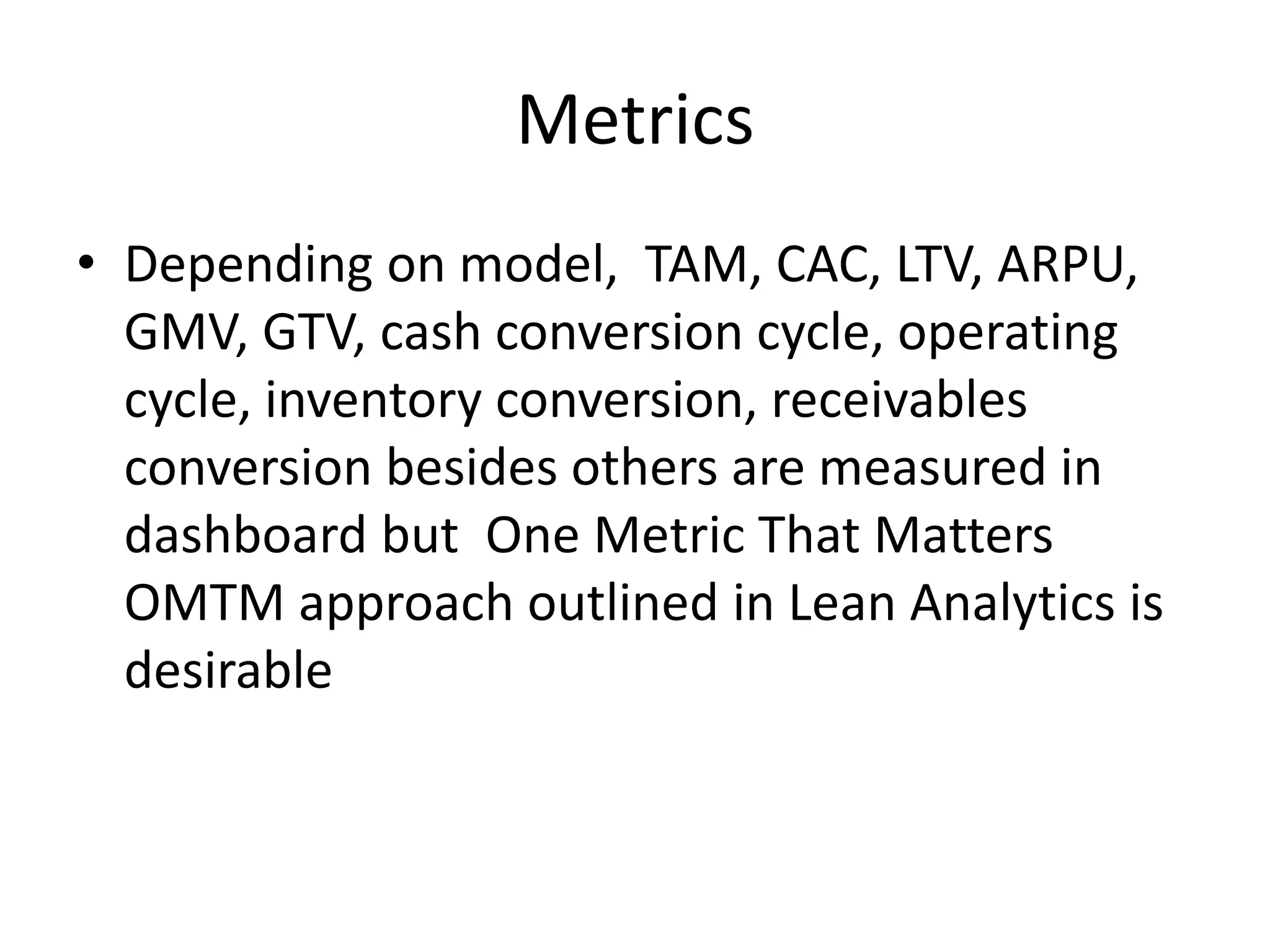 Metrics
• Depending on model, TAM, CAC, LTV, ARPU,
GMV, GTV, cash conversion cycle, operating
cycle, inventory conversion, receivables
conversion besides others are measured in
dashboard but One Metric That Matters
OMTM approach outlined in Lean Analytics is
desirable
 