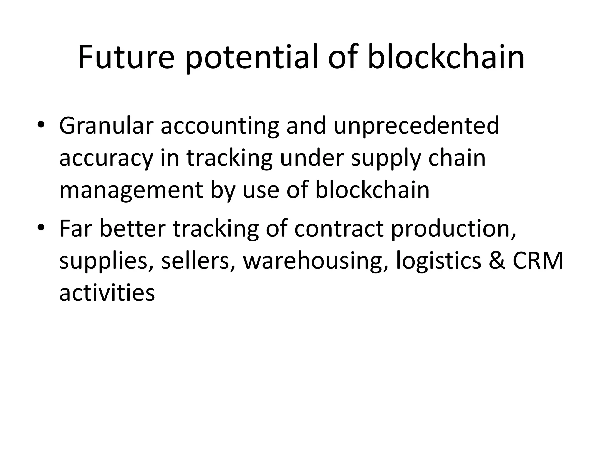 Future potential of blockchain
• Granular accounting and unprecedented
accuracy in tracking under supply chain
management by use of blockchain
• Far better tracking of contract production,
supplies, sellers, warehousing, logistics & CRM
activities
 