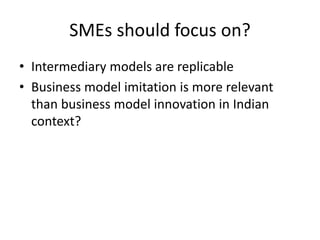 SMEs should focus on?
• Intermediary models are replicable
• Business model imitation is more relevant
than business model innovation in Indian
context?
 
