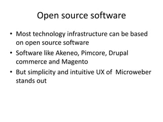 Open source software
• Most technology infrastructure can be based
on open source software
• Software like Akeneo, Pimcore, Drupal
commerce and Magento
• But simplicity and intuitive UX of Microweber
stands out
 