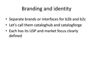 Branding and identity
• Separate brands or interfaces for b2b and b2c
• Let's call them cataloghub and catalogforge
• Each has its USP and market focus clearly
defined
 