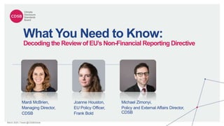 March 2020 | Tweet @CDSBGlobal
What You Need to Know:
Decoding the Review of EU’s Non-Financial Reporting Directive
Joanne Houston,
EU Policy Officer,
Frank Bold
Mardi McBrien,
Managing Director,
CDSB
Michael Zimonyi,
Policy and External Affairs Director,
CDSB
 
