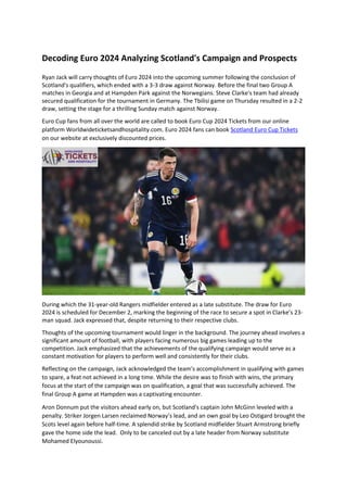 Decoding Euro 2024 Analyzing Scotland's Campaign and Prospects
Ryan Jack will carry thoughts of Euro 2024 into the upcoming summer following the conclusion of
Scotland's qualifiers, which ended with a 3-3 draw against Norway. Before the final two Group A
matches in Georgia and at Hampden Park against the Norwegians. Steve Clarke's team had already
secured qualification for the tournament in Germany. The Tbilisi game on Thursday resulted in a 2-2
draw, setting the stage for a thrilling Sunday match against Norway.
Euro Cup fans from all over the world are called to book Euro Cup 2024 Tickets from our online
platform Worldwideticketsandhospitality.com. Euro 2024 fans can book Scotland Euro Cup Tickets
on our website at exclusively discounted prices.
During which the 31-year-old Rangers midfielder entered as a late substitute. The draw for Euro
2024 is scheduled for December 2, marking the beginning of the race to secure a spot in Clarke’s 23-
man squad. Jack expressed that, despite returning to their respective clubs.
Thoughts of the upcoming tournament would linger in the background. The journey ahead involves a
significant amount of football, with players facing numerous big games leading up to the
competition. Jack emphasized that the achievements of the qualifying campaign would serve as a
constant motivation for players to perform well and consistently for their clubs.
Reflecting on the campaign, Jack acknowledged the team's accomplishment in qualifying with games
to spare, a feat not achieved in a long time. While the desire was to finish with wins, the primary
focus at the start of the campaign was on qualification, a goal that was successfully achieved. The
final Group A game at Hampden was a captivating encounter.
Aron Donnum put the visitors ahead early on, but Scotland's captain John McGinn leveled with a
penalty. Striker Jorgen Larsen reclaimed Norway’s lead, and an own goal by Leo Ostigard brought the
Scots level again before half-time. A splendid strike by Scotland midfielder Stuart Armstrong briefly
gave the home side the lead. Only to be canceled out by a late header from Norway substitute
Mohamed Elyounoussi.
 