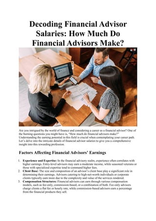 Decoding Financial Advisor
Salaries: How Much Do
Financial Advisors Make?
Are you intrigued by the world of finance and considering a career as a financial advisor? One of
the burning questions you might have is, “How much do financial advisors make?”
Understanding the earning potential in this field is crucial when contemplating your career path.
Let’s delve into the intricate details of financial advisor salaries to give you a comprehensive
insight into this rewarding profession.
Factors Affecting Financial Advisors’ Earnings
1. Experience and Expertise: In the financial advisory realm, experience often correlates with
higher earnings. Entry-level advisors may earn a moderate income, while seasoned veterans or
those with specialized expertise tend to command higher fees.
2. Client Base: The size and composition of an advisor’s client base play a significant role in
determining their earnings. Advisors catering to high-net-worth individuals or corporate
clients typically earn more due to the complexity and value of the services rendered.
3. Compensation Structures: Financial advisors can earn through various compensation
models, such as fee-only, commission-based, or a combination of both. Fee-only advisors
charge clients a flat fee or hourly rate, while commission-based advisors earn a percentage
from the financial products they sell.
 