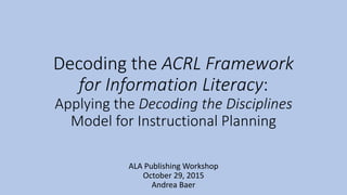 Decoding the ACRL Framework
for Information Literacy:
Applying the Decoding the Disciplines
Model for Instructional Planning
ALA Publishing Workshop
October 29, 2015
Andrea Baer
 