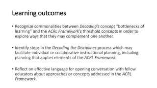 Learning outcomes
• Recognize commonalities between Decoding’s concept “bottlenecks of
learning” and the ACRL Framework’s ...
