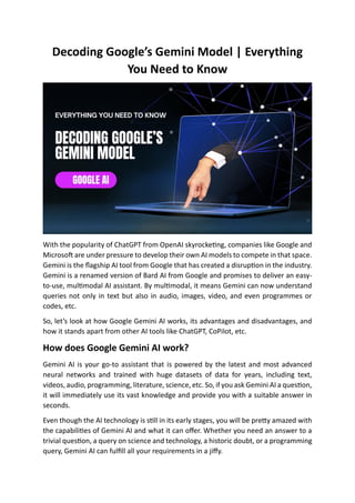Decoding Google’s Gemini Model | Everything
You Need to Know
With the popularity of ChatGPT from OpenAI skyrocketing, companies like Google and
Microsoft are under pressure to develop their own AI models to compete in that space.
Gemini is the flagship AI tool from Google that has created a disruption in the industry.
Gemini is a renamed version of Bard AI from Google and promises to deliver an easy-
to-use, multimodal AI assistant. By multimodal, it means Gemini can now understand
queries not only in text but also in audio, images, video, and even programmes or
codes, etc.
So, let’s look at how Google Gemini AI works, its advantages and disadvantages, and
how it stands apart from other AI tools like ChatGPT, CoPilot, etc.
How does Google Gemini AI work?
Gemini AI is your go-to assistant that is powered by the latest and most advanced
neural networks and trained with huge datasets of data for years, including text,
videos, audio, programming, literature, science, etc. So, if you ask Gemini AI a question,
it will immediately use its vast knowledge and provide you with a suitable answer in
seconds.
Even though the AI technology is still in its early stages, you will be pretty amazed with
the capabilities of Gemini AI and what it can offer. Whether you need an answer to a
trivial question, a query on science and technology, a historic doubt, or a programming
query, Gemini AI can fulfill all your requirements in a jiffy.
 