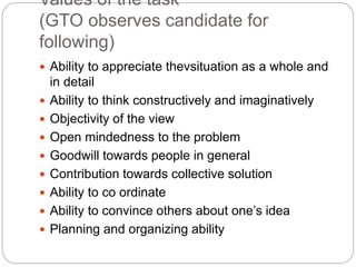 Values of the task
(GTO observes candidate for
following)
 Ability to appreciate thevsituation as a whole and
in detail
 Ability to think constructively and imaginatively
 Objectivity of the view
 Open mindedness to the problem
 Goodwill towards people in general
 Contribution towards collective solution
 Ability to co ordinate
 Ability to convince others about one’s idea
 Planning and organizing ability
 
