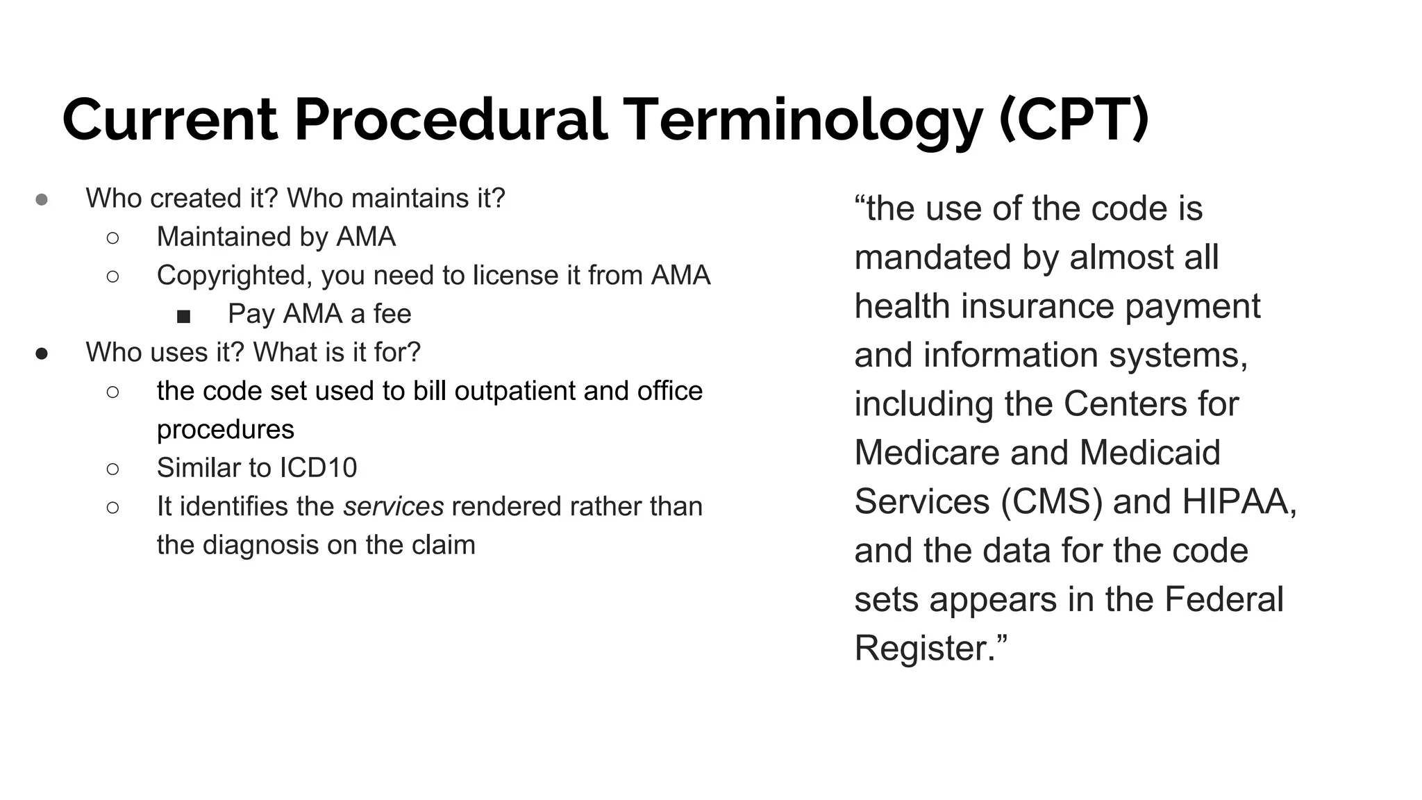 Current Procedural Terminology (CPT)
● Who created it? Who maintains it?
○ Maintained by AMA
○ Copyrighted, you need to license it from AMA
■ Pay AMA a fee
● Who uses it? What is it for?
○ the code set used to bill outpatient and office
procedures
○ Similar to ICD10
○ It identifies the services rendered rather than
the diagnosis on the claim
“the use of the code is
mandated by almost all
health insurance payment
and information systems,
including the Centers for
Medicare and Medicaid
Services (CMS) and HIPAA,
and the data for the code
sets appears in the Federal
Register.”
 