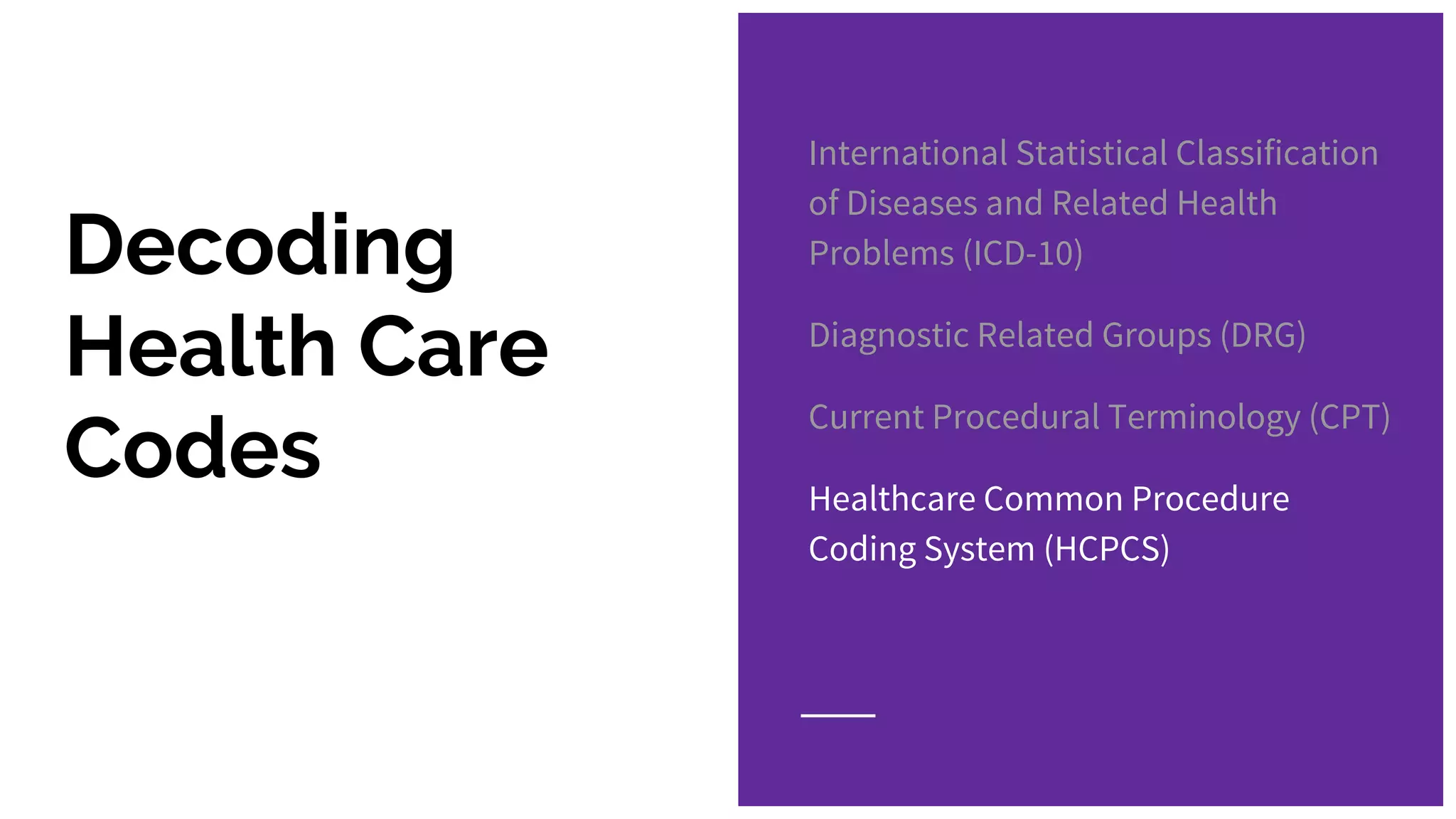 Decoding
Health Care
Codes
International Statistical Classification
of Diseases and Related Health
Problems (ICD-10)
Diagnostic Related Groups (DRG)
Current Procedural Terminology (CPT)
Healthcare Common Procedure
Coding System (HCPCS)
 