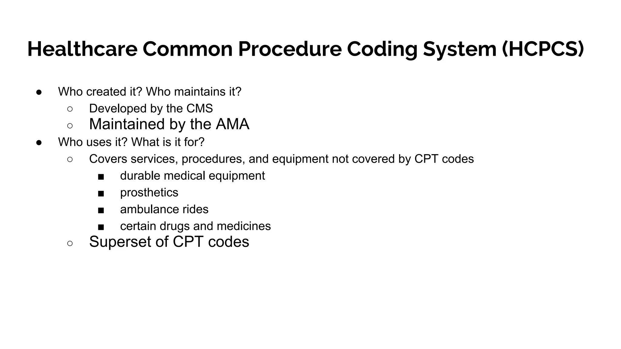 Healthcare Common Procedure Coding System (HCPCS)
● Who created it? Who maintains it?
○ Developed by the CMS
○ Maintained by the AMA
● Who uses it? What is it for?
○ Covers services, procedures, and equipment not covered by CPT codes
■ durable medical equipment
■ prosthetics
■ ambulance rides
■ certain drugs and medicines
○ Superset of CPT codes
 