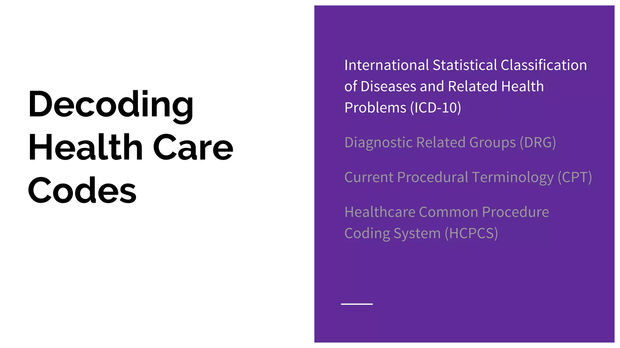 Decoding
Health Care
Codes
International Statistical Classification
of Diseases and Related Health
Problems (ICD-10)
Diagnostic Related Groups (DRG)
Current Procedural Terminology (CPT)
Healthcare Common Procedure
Coding System (HCPCS)
 