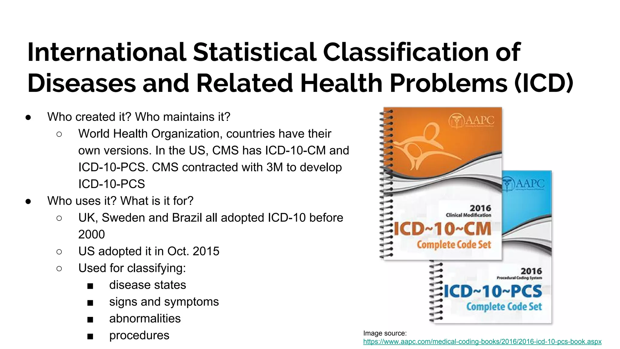 International Statistical Classification of
Diseases and Related Health Problems (ICD)
● Who created it? Who maintains it?
○ World Health Organization, countries have their
own versions. In the US, CMS has ICD-10-CM and
ICD-10-PCS. CMS contracted with 3M to develop
ICD-10-PCS
● Who uses it? What is it for?
○ UK, Sweden and Brazil all adopted ICD-10 before
2000
○ US adopted it in Oct. 2015
○ Used for classifying:
■ disease states
■ signs and symptoms
■ abnormalities
■ procedures Image source:
https://www.aapc.com/medical-coding-books/2016/2016-icd-10-pcs-book.aspx
 