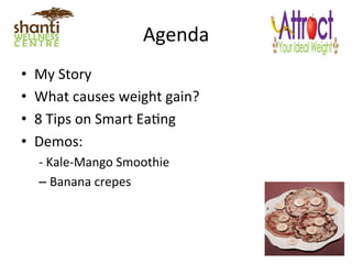 Agenda	
  
•  My	
  Story	
  
•  What	
  causes	
  weight	
  gain?	
  
•  8	
  Tips	
  on	
  Smart	
  EaLng	
  
•  Demos:	
  	
  
-­‐	
  Kale-­‐Mango	
  Smoothie	
  	
  
– Banana	
  crepes	
  
 