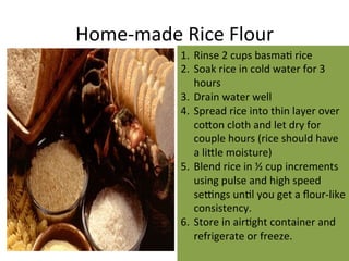 Home-­‐made	
  Rice	
  Flour	
  
1.  Rinse	
  2	
  cups	
  basmaL	
  rice	
  
2.  Soak	
  rice	
  in	
  cold	
  water	
  for	
  3	
  
hours	
  
3.  Drain	
  water	
  well	
  
4.  Spread	
  rice	
  into	
  thin	
  layer	
  over	
  
co"on	
  cloth	
  and	
  let	
  dry	
  for	
  
couple	
  hours	
  (rice	
  should	
  have	
  
a	
  li"le	
  moisture)	
  
5.  Blend	
  rice	
  in	
  ½	
  cup	
  increments	
  
using	
  pulse	
  and	
  high	
  speed	
  
serngs	
  unLl	
  you	
  get	
  a	
  ﬂour-­‐like	
  
consistency.	
  
6.  Store	
  in	
  airLght	
  container	
  and	
  
refrigerate	
  or	
  freeze.	
  
 