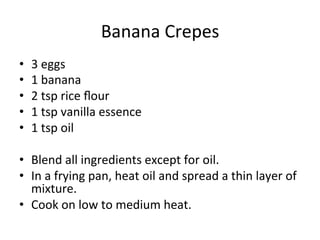 Banana	
  Crepes	
  	
  
•  3	
  eggs	
  
•  1	
  banana	
  
•  2	
  tsp	
  rice	
  ﬂour	
  
•  1	
  tsp	
  vanilla	
  essence	
  
•  1	
  tsp	
  oil	
  
•  Blend	
  all	
  ingredients	
  except	
  for	
  oil.	
  
•  In	
  a	
  frying	
  pan,	
  heat	
  oil	
  and	
  spread	
  a	
  thin	
  layer	
  of	
  
mixture.	
  	
  
•  Cook	
  on	
  low	
  to	
  medium	
  heat.	
  
 