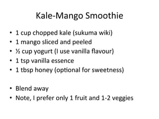 Kale-­‐Mango	
  Smoothie	
  
•  1	
  cup	
  chopped	
  kale	
  (sukuma	
  wiki)	
  
•  1	
  mango	
  sliced	
  and	
  peeled	
  
•  ½	
  cup	
  yogurt	
  (I	
  use	
  vanilla	
  ﬂavour)	
  
•  1	
  tsp	
  vanilla	
  essence	
  
•  1	
  tbsp	
  honey	
  (opLonal	
  for	
  sweetness)	
  
•  Blend	
  away	
  
•  Note,	
  I	
  prefer	
  only	
  1	
  fruit	
  and	
  1-­‐2	
  veggies	
  
 