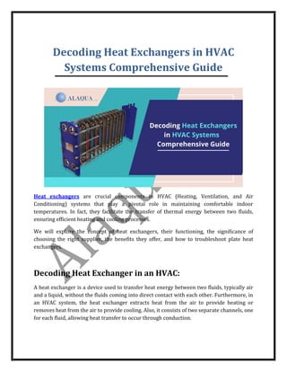 Decoding Heat Exchangers in HVAC
Systems Comprehensive Guide
Heat exchangers are crucial components in HVAC (Heating, Ventilation, and Air
Conditioning) systems that play a pivotal role in maintaining comfortable indoor
temperatures. In fact, they facilitate the transfer of thermal energy between two fluids,
ensuring efficient heating and cooling processes.
We will explore the concept of heat exchangers, their functioning, the significance of
choosing the right supplier, the benefits they offer, and how to troubleshoot plate heat
exchangers.
Decoding Heat Exchanger in an HVAC:
A heat exchanger is a device used to transfer heat energy between two fluids, typically air
and a liquid, without the fluids coming into direct contact with each other. Furthermore, in
an HVAC system, the heat exchanger extracts heat from the air to provide heating or
removes heat from the air to provide cooling. Also, it consists of two separate channels, one
for each fluid, allowing heat transfer to occur through conduction.
 