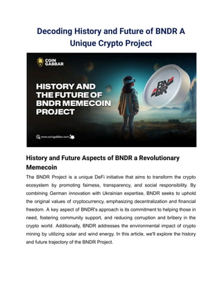 Decoding History and Future of BNDR A
Unique Crypto Project
History and Future Aspects of BNDR a Revolutionary
Memecoin
The BNDR Project is a unique DeFi initiative that aims to transform the crypto
ecosystem by promoting fairness, transparency, and social responsibility. By
combining German innovation with Ukrainian expertise, BNDR seeks to uphold
the original values of cryptocurrency, emphasizing decentralization and financial
freedom. A key aspect of BNDR's approach is its commitment to helping those in
need, fostering community support, and reducing corruption and bribery in the
crypto world. Additionally, BNDR addresses the environmental impact of crypto
mining by utilizing solar and wind energy. In this article, we'll explore the history
and future trajectory of the BNDR Project.
 