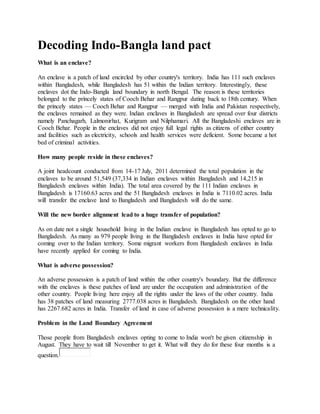 Decoding Indo-Bangla land pact
What is an enclave?
An enclave is a patch of land encircled by other country's territory. India has 111 such enclaves
within Bangladesh, while Bangladesh has 51 within the Indian territory. Interestingly, these
enclaves dot the Indo-Bangla land boundary in north Bengal. The reason is these territories
belonged to the princely states of Cooch Behar and Rangpur dating back to 18th century. When
the princely states — Cooch Behar and Rangpur — merged with India and Pakistan respectively,
the enclaves remained as they were. Indian enclaves in Bangladesh are spread over four districts
namely Panchagarh, Lalmonirhat, Kurigram and Nilphamari. All the Bangladeshi enclaves are in
Cooch Behar. People in the enclaves did not enjoy full legal rights as citizens of either country
and facilities such as electricity, schools and health services were deficient. Some became a hot
bed of criminal activities.
How many people reside in these enclaves?
A joint headcount conducted from 14-17 July, 2011 determined the total population in the
enclaves to be around 51,549 (37,334 in Indian enclaves within Bangladesh and 14,215 in
Bangladesh enclaves within India). The total area covered by the 111 Indian enclaves in
Bangladesh is 17160.63 acres and the 51 Bangladesh enclaves in India is 7110.02 acres. India
will transfer the enclave land to Bangladesh and Bangladesh will do the same.
Will the new border alignment lead to a huge transfer of population?
As on date not a single household living in the Indian enclave in Bangladesh has opted to go to
Bangladesh. As many as 979 people living in the Bangladesh enclaves in India have opted for
coming over to the Indian territory. Some migrant workers from Bangladesh enclaves in India
have recently applied for coming to India.
What is adverse possession?
An adverse possession is a patch of land within the other country's boundary. But the difference
with the enclaves is these patches of land are under the occupation and administration of the
other country. People living here enjoy all the rights under the laws of the other country. India
has 38 patches of land measuring 2777.038 acres in Bangladesh. Bangladesh on the other hand
has 2267.682 acres in India. Transfer of land in case of adverse possession is a mere technicality.
Problem in the Land Boundary Agreement
Those people from Bangladesh enclaves opting to come to India won't be given citizenship in
August. They have to wait till November to get it. What will they do for these four months is a
question.
 