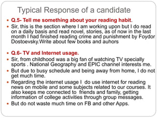 Typical Response of a candidate
 Q.5- Tell me something about your reading habit.
 Sir, this is the section where I am working upon but I do read
on a daily basis and read novel, stories, as of now in the last
month I had finished reading crime and punishment by Foydor
Dostoevsky.Write about few books and auhors
 Q.6- TV and Internet usage.
 Sir, from childhood was a big fan of watching TV specially
sports . National Geography and EPIC channel interests me.
 But due to busy schedule and being away from home, I do not
get much time.
 Regarding the internet usage I do use internet for reading
news on mobile and some subjects related to our courses. It
also keeps me connected to friends and family, getting
information of college activities through group messages.
 But do not waste much time on FB and other Apps.
 