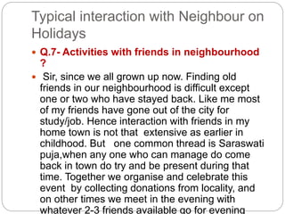Typical interaction with Neighbour on
Holidays
 Q.7- Activities with friends in neighbourhood
?
 Sir, since we all grown up now. Finding old
friends in our neighbourhood is difficult except
one or two who have stayed back. Like me most
of my friends have gone out of the city for
study/job. Hence interaction with friends in my
home town is not that extensive as earlier in
childhood. But one common thread is Saraswati
puja,when any one who can manage do come
back in town do try and be present during that
time. Together we organise and celebrate this
event by collecting donations from locality, and
on other times we meet in the evening with
whatever 2-3 friends available go for evening
 
