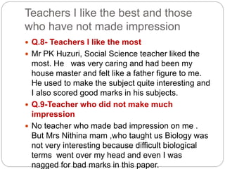 Teachers I like the best and those
who have not made impression
 Q.8- Teachers I like the most
 Mr PK Huzuri, Social Science teacher liked the
most. He was very caring and had been my
house master and felt like a father figure to me.
He used to make the subject quite interesting and
I also scored good marks in his subjects.
 Q.9-Teacher who did not make much
impression
 No teacher who made bad impression on me .
But Mrs Nithina mam ,who taught us Biology was
not very interesting because difficult biological
terms went over my head and even I was
nagged for bad marks in this paper.
 