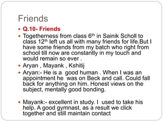 Friends
 Q.10- Friends
 Togetherness from class 6th in Sainik Scholl to
class 12th left us all with many friends for life.But I
have some friends from my batch who right from
school till now are constantly in my touch and
would remain so ever .
 Aryan , Mayank , Kshitij
 Aryan:- He is a good human . When I was an
appointment he was on Beck and call. Could fall
back for anything on him. Honest views on the
subject, mentally good bonding.
 Mayank:- excellent in study. I used to take his
help. A good gymnast, as a result we click
together and still maintain contact
 