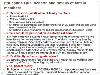 Education Qualification and details of family
members
 Q.11- education, qualification of family members
 Father- MA Pol Sc
 Mother- BA (Home Sc)
 Sister pursuing B.Sc (agriculture)
 My father is a paramedical staff and my mother is an LIC agent and she also works
as an aanganbadi sevika.
 My sister is 3 years younger to me and she is pursuing her education in Patiala.
 Q.12- candidates participation in activities at home ?
 Sir, from class 6th onwards I have stayed outside my hometown so I've
been to my home only in my vacations .Therefore I spend my time by
meeting relatives .After that whatever whenever I am at home I help my
parents by bringing vegetables are also household stuffs from market
and help my mother in morning hours for anganbadi works by
maintaining the data online of surveyed families, take my mother to her
clients who have got or are interested to buy any insurance policy.
 Q.13- difficulty in financing education ?
 My parents never let me feel this thing and I never felt as well that they
faced any difficulty in financing my education.
 Q.14- pocket money.
 Sir, I get on an average of 10000 to 12000 for my pocket money because
I stay of town and for my rental, transport ,books and other important
 