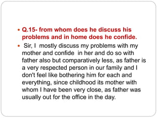  Q.15- from whom does he discuss his
problems and in home does he confide.
 Sir, I mostly discuss my problems with my
mother and confide in her and do so with
father also but comparatively less, as father is
a very respected person in our family and I
don't feel like bothering him for each and
everything, since childhood its mother with
whom I have been very close, as father was
usually out for the office in the day.
 