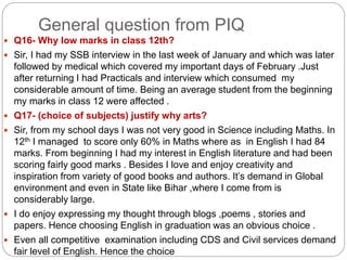 General question from PIQ
 Q16- Why low marks in class 12th?
 Sir, I had my SSB interview in the last week of January and which was later
followed by medical which covered my important days of February .Just
after returning I had Practicals and interview which consumed my
considerable amount of time. Being an average student from the beginning
my marks in class 12 were affected .
 Q17- (choice of subjects) justify why arts?
 Sir, from my school days I was not very good in Science including Maths. In
12th I managed to score only 60% in Maths where as in English I had 84
marks. From beginning I had my interest in English literature and had been
scoring fairly good marks . Besides I love and enjoy creativity and
inspiration from variety of good books and authors. It’s demand in Global
environment and even in State like Bihar ,where I come from is
considerably large.
 I do enjoy expressing my thought through blogs ,poems , stories and
papers. Hence choosing English in graduation was an obvious choice .
 Even all competitive examination including CDS and Civil services demand
fair level of English. Hence the choice
 