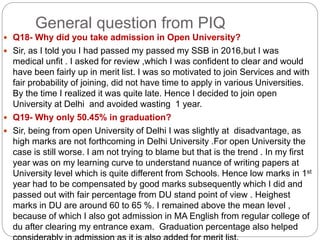 General question from PIQ
 Q18- Why did you take admission in Open University?
 Sir, as I told you I had passed my passed my SSB in 2016,but I was
medical unfit . I asked for review ,which I was confident to clear and would
have been fairly up in merit list. I was so motivated to join Services and with
fair probability of joining, did not have time to apply in various Universities.
By the time I realized it was quite late. Hence I decided to join open
University at Delhi and avoided wasting 1 year.
 Q19- Why only 50.45% in graduation?
 Sir, being from open University of Delhi I was slightly at disadvantage, as
high marks are not forthcoming in Delhi University .For open University the
case is still worse. I am not trying to blame but that is the trend . In my first
year was on my learning curve to understand nuance of writing papers at
University level which is quite different from Schools. Hence low marks in 1st
year had to be compensated by good marks subsequently which I did and
passed out with fair percentage from DU stand point of view . Heighest
marks in DU are around 60 to 65 %. I remained above the mean level ,
because of which I also got admission in MA English from regular college of
du after clearing my entrance exam. Graduation percentage also helped
 