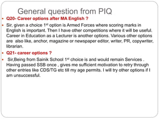 General question from PIQ
 Q20- Career options after MA English ?
 Sir, given a choice 1st option is Armed Forces where scoring marks in
English is important. Then I have other competitions where it will be useful.
Career in Education as a Lecturer is another options. Various other options
are also like, anchor, magazine or newspaper editor, writer, PR, copywriter,
librarian.
 Q21- career options ?
 Sir,Being from Sainik School 1st choice is and would remain Services .
Having passed SSB once , gives me sufficient motivation to retry through
other entries like CDS/TG etc till my age permits. I will try other options if I
am unsuccessful.
 
