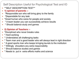Self Description Useful for Psychological Test and IO
 **SELF DESCRIPTION TEST**
 1) opinion of parents :-
 *Responsible son who will bring glory to the family
 *Dependable for any task
 *Great human who cares for people and society
 * A team leader you can successfully achieve results
 * Should balance study and games
 2) Opinion of Teachers :-
 *Disciplined who never breaks rules
 * Hard working
 * Understakes all challenging tasks
 * Team man and a good leader who will always lead in right direction
 * A good sports man who keeps bringing laurels to the institution
 * Willingly shoulders any extra responsibility
 * Should balance studies and games
 * Needs to put in extra efforts maths and science
 