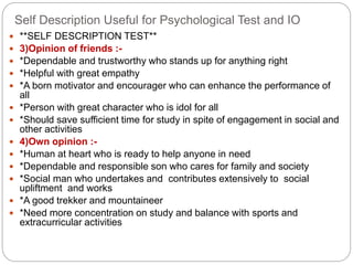 Self Description Useful for Psychological Test and IO
 **SELF DESCRIPTION TEST**
 3)Opinion of friends :-
 *Dependable and trustworthy who stands up for anything right
 *Helpful with great empathy
 *A born motivator and encourager who can enhance the performance of
all
 *Person with great character who is idol for all
 *Should save sufficient time for study in spite of engagement in social and
other activities
 4)Own opinion :-
 *Human at heart who is ready to help anyone in need
 *Dependable and responsible son who cares for family and society
 *Social man who undertakes and contributes extensively to social
upliftment and works
 *A good trekker and mountaineer
 *Need more concentration on study and balance with sports and
extracurricular activities
 