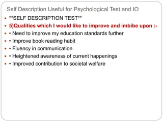 Self Description Useful for Psychological Test and IO
 **SELF DESCRIPTION TEST**
 5)Qualities which I would like to improve and imbibe upon :-
 • Need to improve my education standards further
 • Improve book reading habit
 • Fluency in communication
 • Heightened awareness of current happenings
 • Improved contribution to societal welfare
 