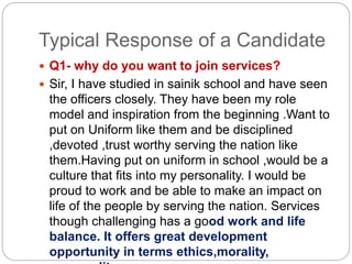 Typical Response of a Candidate
 Q1- why do you want to join services?
 Sir, I have studied in sainik school and have seen
the officers closely. They have been my role
model and inspiration from the beginning .Want to
put on Uniform like them and be disciplined
,devoted ,trust worthy serving the nation like
them.Having put on uniform in school ,would be a
culture that fits into my personality. I would be
proud to work and be able to make an impact on
life of the people by serving the nation. Services
though challenging has a good work and life
balance. It offers great development
opportunity in terms ethics,morality,
 