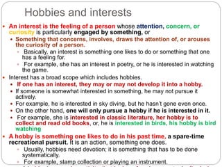 Hobbies and interests
 An interest is the feeling of a person whose attention, concern, or
curiosity is particularly engaged by something, or
 Something that concerns, involves, draws the attention of, or arouses
the curiosity of a person.
 Basically, an interest is something one likes to do or something that one
has a feeling for.
 For example, she has an interest in poetry, or he is interested in watching
the game.
 Interest has a broad scope which includes hobbies.
 If one has an interest, they may or may not develop it into a hobby.
 If someone is somewhat interested in something, he may not pursue it
actively.
 For example, he is interested in sky diving, but he hasn’t gone even once.
 On the other hand, one will only pursue a hobby if he is interested in it.
 For example, she is interested in classic literature, her hobby is to
collect and read old books, or, he is interested in birds, his hobby is bird
watching
 A hobby is something one likes to do in his past time, a spare-time
recreational pursuit. It is an action, something one does.
 Usually, hobbies need devotion; it is something that has to be done
systematically.
 For example, stamp collection or playing an instrument.
 