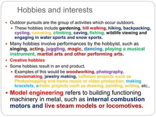 Hobbies and interests
 Outdoor pursuits are the group of activities which occur outdoors.
 These hobbies include gardening, hill walking, hiking, backpacking,
cycling, canoeing, climbing, caving, fishing, wildlife viewing and
engaging in water sports and snow sports.
 Many hobbies involve performances by the hobbyist, such as
singing, acting, juggling, magic, dancing, playing a musical
instrument, martial arts and other performing arts.
 Creative hobbies
 Some hobbies result in an end product.
 Examples of this would be woodworking, photography,
moviemaking, jewelry making, software projects such as
Photoshopping and home music or video production, making
bracelets, artistic projects such as drawing, painting, writing, etc.,
 Model engineering refers to building functioning
machinery in metal, such as internal combustion
motors and live steam models or locomotives.
 