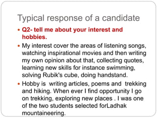 Typical response of a candidate
 Q2- tell me about your interest and
hobbies.
 My interest cover the areas of listening songs,
watching inspirational movies and then writing
my own opinion about that, collecting quotes,
learning new skills for instance swimming,
solving Rubik's cube, doing handstand.
 Hobby is writing articles, poems and trekking
and hiking. When ever I find opportunity I go
on trekking, exploring new places . I was one
of the two students selected forLadhak
mountaineering.
 