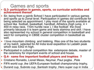 Games and sports
 Q.3- participation in games, sports, co curricular activities and
achievement thereof.
 Sir, being from a sainik School I have participated in various games
and sports up to Zonal level. Participation in games did contribute for
being selected as appointment. I play most of the sports available at
school like football, basketball, handball, Athletics (high jump, 4 ×
400 m relay race, 110m hurdle race ). I like football the most
primarily because it is team game and tests stamina and skill. I have
also represented my school in general competition in basketball and
went for competing in CBSE cluster competition in basketball as
well.
 I love mountain climbing and trekking. Was one of the two students
of my batch selected for All India level expedition to Ladakh peak
which was 5342 m high.
 Participated in cultural competition like extempore debate, master of
the ceremony for important events of school and house.
 Q.4- name five important football players and trophies ?
 Cristiano Ronaldo, Lionel Messi, Neymar, Paul pogba , Pele
 FIFA world cup ,the UEFA European football championship trophy,
 Durand cup, Subroto cup ,Santosh trophy ,Hero super cup in India
 