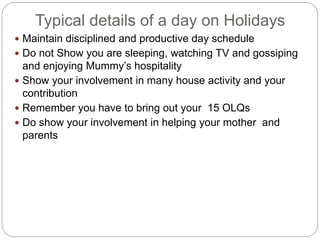Typical details of a day on Holidays
 Maintain disciplined and productive day schedule
 Do not Show you are sleeping, watching TV and gossiping
and enjoying Mummy’s hospitality
 Show your involvement in many house activity and your
contribution
 Remember you have to bring out your 15 OLQs
 Do show your involvement in helping your mother and
parents
 