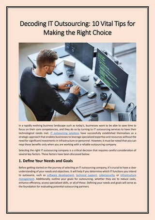 Decoding IT Outsourcing: 10 Vital Tips for
Making the Right Choice
In a rapidly evolving business landscape such as today’s, businesses want to be able to save time to
focus on their core competencies, and they do so by turning to IT outsourcing services to have their
technological needs met. IT outsourcing solutions have successfully established themselves as a
strategic approach that enables businesses to leverage specialized expertise and resources without the
need for significant investments in infrastructure or personnel. However, it must be noted that you can
reap these benefits only when you are working with a reliable outsourcing company.
Selecting the right IT outsourcing company is a critical decision that requires careful consideration of
several key factors. These factors have been discussed below:
1. Define Your Needs and Goals
Before getting started on the journey of selecting an IT outsourcing company, it’s crucial to have a clear
understanding of your needs and objectives. It will help if you determine which IT functions you intend
to outsource, such as software development, technical support, cybersecurity, or infrastructure
management. Additionally, outline your goals for outsourcing, whether they are to reduce costs,
enhance efficiency, access specialized skills, or all of these. Defining your needs and goals will serve as
the foundation for evaluating potential outsourcing partners.
 